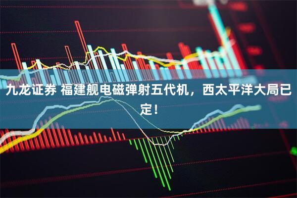 九龙证券 福建舰电磁弹射五代机，西太平洋大局已定！