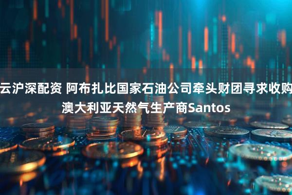 云沪深配资 阿布扎比国家石油公司牵头财团寻求收购澳大利亚天然气生产商Santos