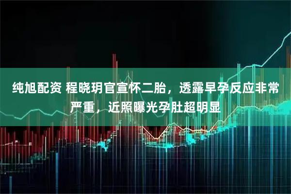 纯旭配资 程晓玥官宣怀二胎，透露早孕反应非常严重，近照曝光孕肚超明显