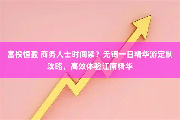 富投恒盈 商务人士时间紧?无锡一日精华游定制攻略,高效体验江南精华