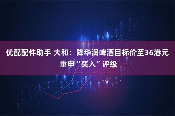 优配配件助手 大和:降华润啤酒目标价至36港元 重申“买入”评级