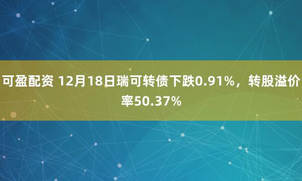 可盈配资 12月18日瑞可转债下跌0.91%,转股溢价率50.37%