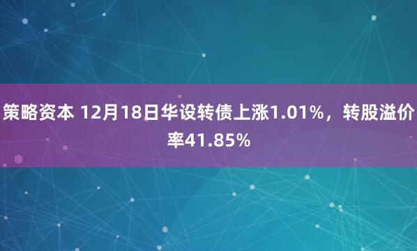 策略资本 12月18日华设转债上涨1.01%，转股溢价率41.85%