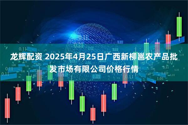 龙辉配资 2025年4月25日广西新柳邕农产品批发市场有限公司价格行情