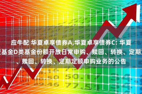 应牛配 华夏卓享债券A,华夏卓享债券C: 华夏卓享债券型证券投资基金D类基金份额开放日常申购、赎回、转换、定期定额申购业务的公告