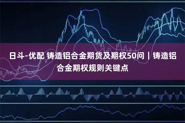 日斗-优配 铸造铝合金期货及期权50问|铸造铝合金期权规则关键点