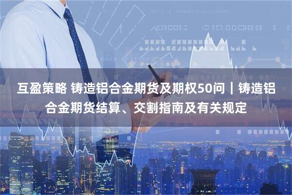 互盈策略 铸造铝合金期货及期权50问｜铸造铝合金期货结算、交割指南及有关规定