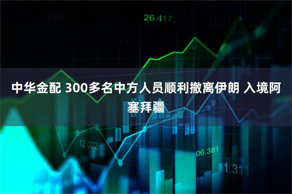 中华金配 300多名中方人员顺利撤离伊朗 入境阿塞拜疆