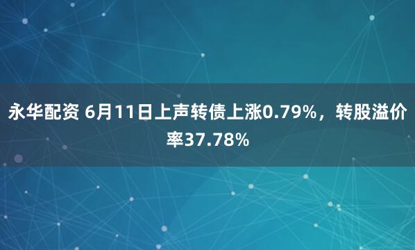 永华配资 6月11日上声转债上涨0.79%，转股溢价率37.78%