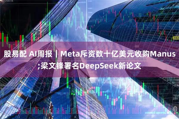 股易配 AI周报｜Meta斥资数十亿美元收购Manus;梁文锋署名DeepSeek新论文