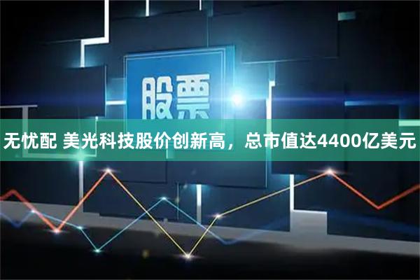无忧配 美光科技股价创新高，总市值达4400亿美元