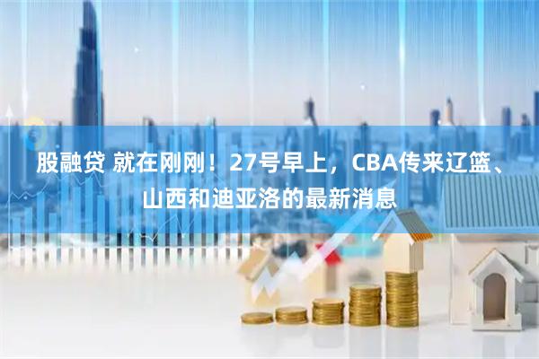 股融贷 就在刚刚！27号早上，CBA传来辽篮、山西和迪亚洛的最新消息