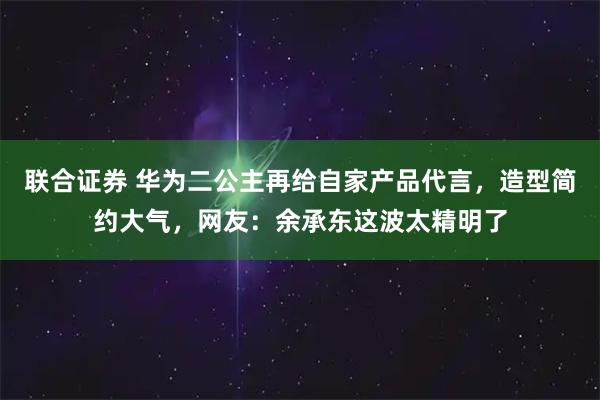 联合证券 华为二公主再给自家产品代言，造型简约大气，网友：余承东这波太精明了