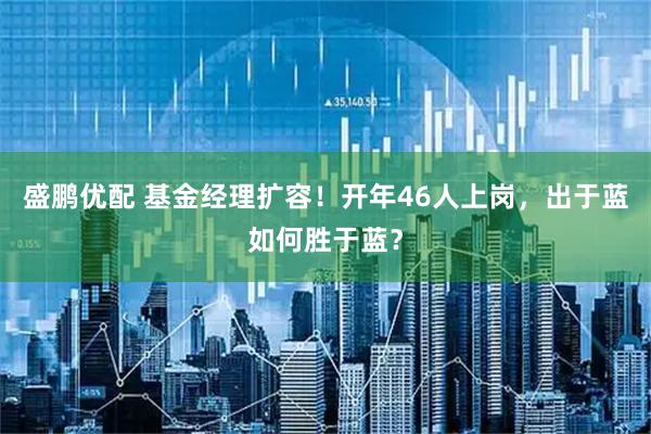 盛鹏优配 基金经理扩容！开年46人上岗，出于蓝如何胜于蓝？