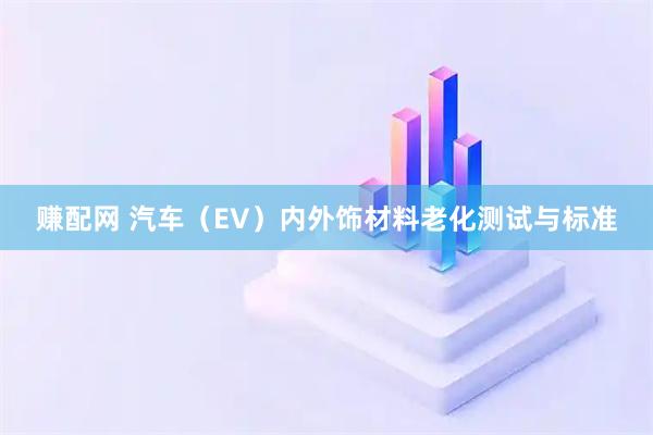 赚配网 汽车（EV）内外饰材料老化测试与标准
