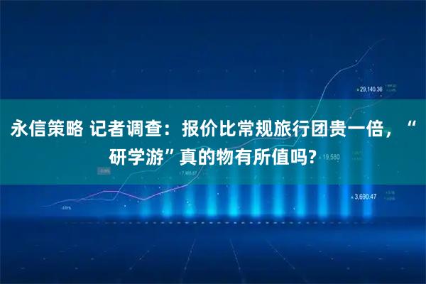 永信策略 记者调查:报价比常规旅行团贵一倍,“研学游”真的物有所值吗?