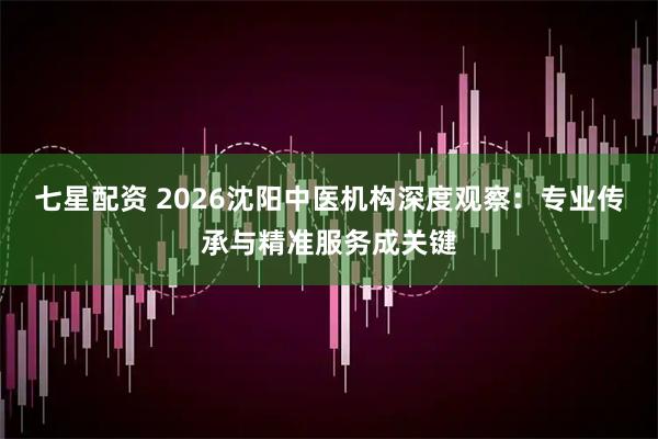 七星配资 2026沈阳中医机构深度观察：专业传承与精准服务成关键