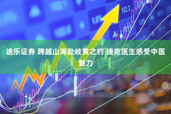 途乐证券 跨越山海赴岐黄之约 捷克医生感受中医魅力